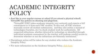  Just like in your regular courses at school (if you attend a physical school),
VirtualSC has policies on cheating and plagerism.
“VirtualSC (VSC) takes academic integrity very seriously and expects a full
commitment to it from each VSC student. To this end, all VSC teachers
manually review all student submissions, and they also utilize a myriad of
technologies (turnitin, etc.) to check student work for authenticity. All
suspected infractions, whether detected by technology or identified through
individual academic assessment by the teacher, will undergo careful review to
determine whether or not the infractions are blatantly intentional.”
 Disciplinary action will be taken for any student who violates the Academic
Integrity Policy.
 For more information on the Academic Integrity Policy, click here.
 