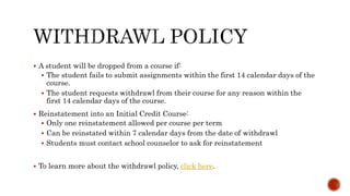  A student will be dropped from a course if:
 The student fails to submit assignments within the first 14 calendar days of the
course.
 The student requests withdrawl from their course for any reason within the
first 14 calendar days of the course.
 Reinstatement into an Initial Credit Course:
 Only one reinstatement allowed per course per term
 Can be reinstated within 7 calendar days from the date of withdrawl
 Students must contact school counselor to ask for reinstatement
 To learn more about the withdrawl policy, click here.
 
