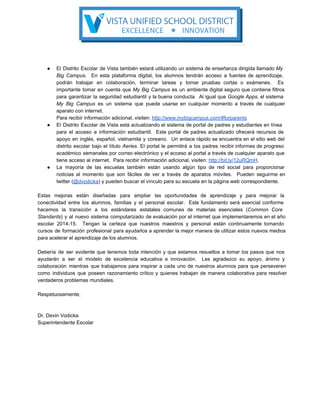 ● El Distrito Escolar de Vista también estará utilizando un sistema de enseñanza dirigida llamado My                           
Big Campus. En esta plataforma digital, los alumnos tendrán acceso a fuentes de aprendizaje,                         
podrán trabajar en colaboración, terminar tareas y tomar pruebas cortas o exámenes. Es                       
importante tomar en cuenta que My Big Campus es un ambiente digital seguro que contiene filtros                             
para garantizar la seguridad estudiantil y la buena conducta. Al igual que Google Apps, el sistema                             
My Big Campus es un sistema que puede usarse en cualquier momento a través de cualquier                             
aparato con internet.
Para recibir información adicional, visiten: http://www.mybigcampus.com/#forparents
● El Distrito Escolar de Vista está actualizando el sistema de portal de padres y estudiantes en línea                               
para el acceso a información estudiantil. Este portal de padres actualizado ofrecerá recursos de                         
apoyo en inglés, español, vietnamita y coreano. Un enlace rápido se encuentra en el sitio web del                               
distrito escolar bajo el título Aeries. El portal le permitirá a los padres recibir informes de progreso                               
académico semanales por correo electrónico y el acceso al portal a través de cualquier aparato que                             
tiene acceso al internet.  Para recibir información adicional, visiten: http://bit.ly/12uRQmH.
● La mayoría de las escuelas también están usando algún tipo de red social para proporcionar                           
noticias al momento que son fáciles de ver a través de aparatos móviles. Pueden seguirme en                             
twitter (@dvodicka) y pueden buscar el vínculo para su escuela en la página web correspondiente.
Estas mejoras están diseñadas para ampliar las oportunidades de aprendizaje y para mejorar la                         
conectividad entre los alumnos, familias y el personal escolar. Este fundamento será esencial conforme                         
hacemos la transición a los estándares estatales comunes de materias esenciales (Common Core                       
Standards) y al nuevo sistema computarizado de evaluación por el internet que implementaremos en el año                             
escolar 2014­15. Tengan la certeza que nuestros maestros y personal están continuamente tomando                       
cursos de formación profesional para ayudarlos a aprender la mejor manera de utilizar estos nuevos medios                             
para acelerar el aprendizaje de los alumnos.
Debería de ser evidente que tenemos toda intención y que estamos resueltos a tomar los pasos que nos                                 
ayudarán a ser el modelo de excelencia educativa e innovación. Les agradezco su apoyo, ánimo y                             
colaboración mientras que trabajamos para inspirar a cada uno de nuestros alumnos para que perseveren                           
como individuos que poseen razonamiento crítico y quienes trabajan de manera colaborativa para resolver                         
verdaderos problemas mundiales.
Respetuosamente,
Dr. Devin Vodicka
Superintendente Escolar
 
