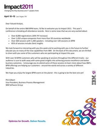 Dear Valued Analyst,

On behalf of the entire IBM BPM team, I'd like to welcome you to Impact 2011. This year’s
conference is breaking all attendance records. Here is some news that we are very excited about:

   •   Over 8,000 registrations (30% YtY increase)
   •   Over 1,450 unique companies from more than 50 countries worldwide
   •   Over 660 sessions with 1,200 speakers - including over 120 sessions on BPM
   •   85% of sessions include client insights

We look forward to interacting with you this week and to working with you in the future to further
educate you on many of the new capabilities from IBM. On the back of this document, we are thrilled
to share with you some of the customers who are participating at Impact this year.

With over 50 BPM customers who will be speaking at sessions throughout the different tracks - our
audience is sure to walk away with some great insights into achieving process excellence and better
business outcomes. I encourage you to attend some of these sessions to learn more about how IBM’s
BPM offerings are helping our customers - around the world and across a variety of different
industries.

We hope you enjoy the largest BPM event on the planet - this is going to be the best one yet!


Phil Gilbert
Vice President, Business Process Management
IBM Software Group
 