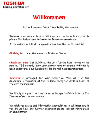 Willkommen
           to the European Sales & Marketing Conference!


To make your stay with us in Willingen as comfortable as possible
please find below some information for your convenience.
Attached you will find the agenda as well as the participant list.


Clothing for the entire event is: Business Casual


Check out time is at 11.00hrs. The cost for the hotel rooms will be
paid by TEE directly, only your extras have to be paid individually
upon departure. Your luggage will be stored in a separate room.


Transfer is arranged for your departure. You will find the
departure information at the Toshiba reception desk in front of
the conference room.


We kindly ask you to return the name badges to Petra Blaim or Ina
Zimmer after the conference.


We wish you a nice and informative stay with us in Willingen and if
you should have any further questions please contact Petra Blaim
or Ina Zimmer.
 