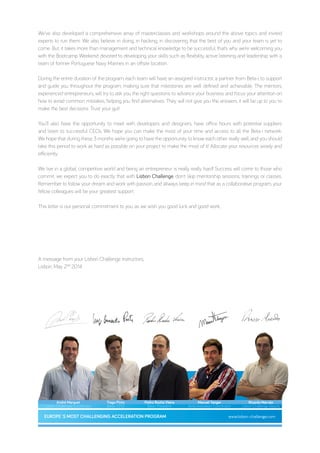 We’ve also developed a comprehensive array of masterclasses and workshops around the above topics and invited
experts to run them. We also believe in doing, in hacking, in discovering that the best of you and your team is yet to
come. But, it takes more than management and technical knowledge to be successful, that’s why we’re welcoming you
with the Bootcamp Weekend devoted to developing your skills such as flexibility, active listening and leadership with a
team of former Portuguese Navy Marines in an offsite location.
During the entire duration of the program, each team will have an assigned instructor, a partner from Beta-i, to support
and guide you throughout the program, making sure that milestones are well defined and achievable. The mentors,
experienced entrepreneurs, will try to ask you the right questions to advance your business and focus your attention on
how to avoid common mistakes, helping you find alternatives. They will not give you the answers, it will be up to you to
make the best decisions. Trust your gut!
You’ll also have the opportunity to meet with developers and designers, have office hours with potential suppliers
and listen to successful CEOs. We hope you can make the most of your time and access to all the Beta-i network.
We hope that during these 3 months we’re going to have the opportunity to know each other really well, and you should
take this period to work as hard as possible on your project to make the most of it! Allocate your resources wisely and
efficiently.
We live in a global, competitive world and being an entrepreneur is really, really hard! Success will come to those who
commit, we expect you to do exactly that with Lisbon Challenge, don’t skip mentorship sessions, trainings or classes.
Remember to follow your dream and work with passion, and allways keep in mind that as a collaborative program, your
fellow colleagues will be your greatest support.
This letter is our personal commitment to you, as we wish you good luck and good work,
A message from your Lisbon Challenge instructors,
Lisbon, May 2ND
2014
André Marquet
Lisbon Challenger Coordinator
Ricardo Marvão
Lisbon Challenge Deputy
Tiago Pinto
Beta-i CFO
Pedro Rocha Vieira
Beta-i President
Manuel Tanger
Beta-innovation Coordinator
www.lisbon-challenge.comEUROPE´S MOST CHALLENGING ACCELERATION PROGRAM
 