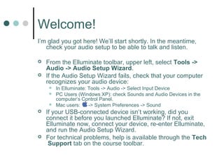 Welcome!
I’m glad you got here! We’ll start shortly. In the meantime,
   check your audio setup to be able to talk and listen.

   From the Elluminate toolbar, upper left, select Tools ->
    Audio -> Audio Setup Wizard.
   If the Audio Setup Wizard fails, check that your computer
    recognizes your audio device:
        In Elluminate: Tools -> Audio -> Select Input Device
        PC Users (Windows XP): check Sounds and Audio Devices in the
         computer’s Control Panel.
        Mac users:     -> System Preferences -> Sound
   If your USB-connected device isn’t working, did you
    connect it before you launched Elluminate? If not, exit
    Elluminate now, connect your device, re-enter Elluminate,
    and run the Audio Setup Wizard.
   For technical problems, help is available through the Tech
     Support tab on the course toolbar.
 