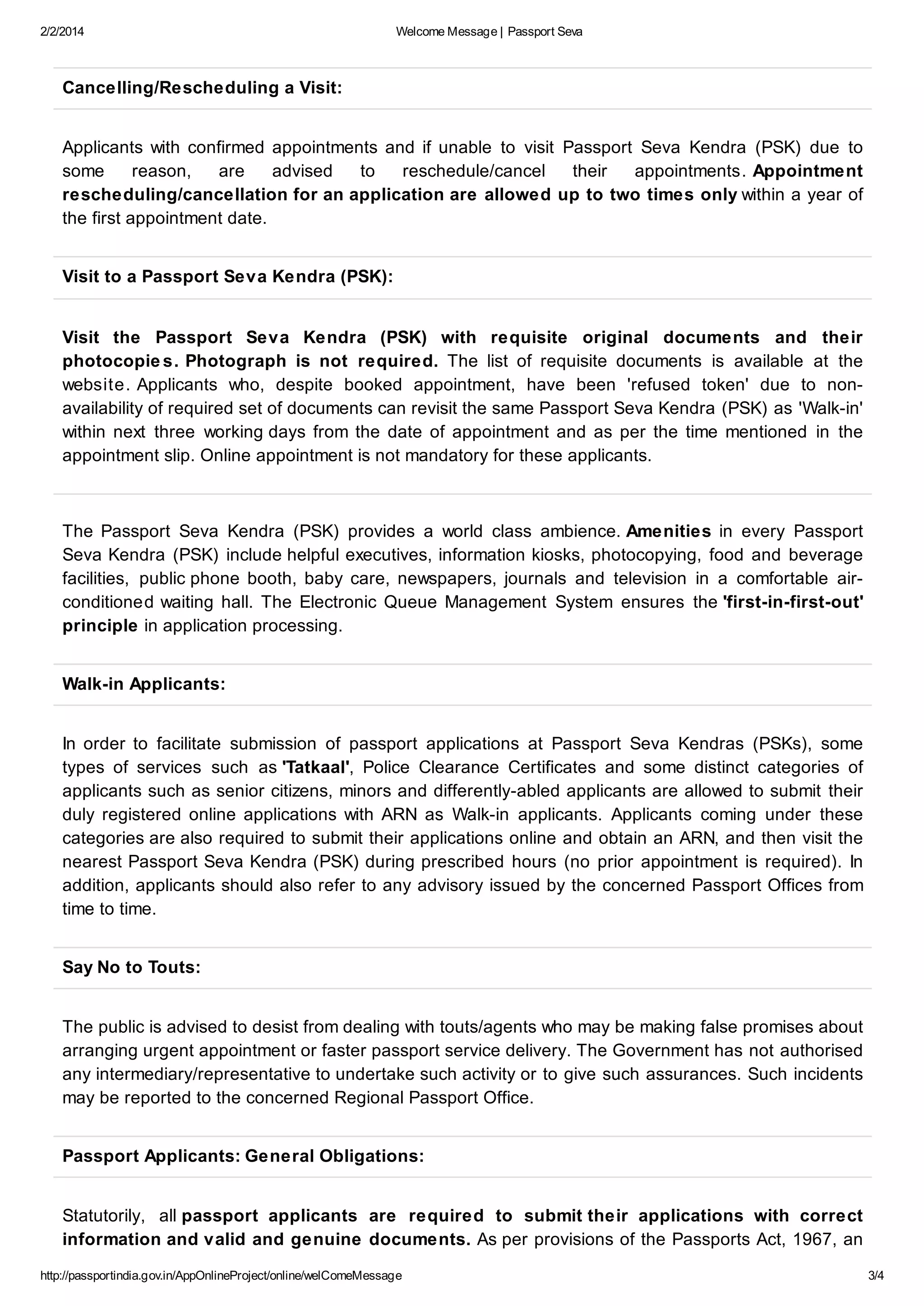 2/2/2014

Welcome Message | Passport Seva

Cancelling/Rescheduling a Visit:
Applicants with confirmed appointments and if unable to visit Passport Seva Kendra (PSK) due to
some
reason,
are
advised
to
reschedule/cancel
their
appointments. Appointment
rescheduling/cancellation for an application are allowed up to two times only within a year of
the first appointment date.
Visit to a Passport Seva Kendra (PSK):
Visit the Passport Seva Kendra (PSK) with requisite original documents and their
photocopie s. Photograph is not required. The list of requisite documents is available at the
website. Applicants who, despite booked appointment, have been 'refused token' due to nonavailability of required set of documents can revisit the same Passport Seva Kendra (PSK) as 'Walk-in'
within next three working days from the date of appointment and as per the time mentioned in the
appointment slip. Online appointment is not mandatory for these applicants.

The Passport Seva Kendra (PSK) provides a world class ambience. Amenities in every Passport
Seva Kendra (PSK) include helpful executives, information kiosks, photocopying, food and beverage
facilities, public phone booth, baby care, newspapers, journals and television in a comfortable airconditioned waiting hall. The Electronic Queue Management System ensures the 'first-in-first-out'
principle in application processing.
Walk-in Applicants:
In order to facilitate submission of passport applications at Passport Seva Kendras (PSKs), some
types of services such as 'Tatkaal', Police Clearance Certificates and some distinct categories of
applicants such as senior citizens, minors and differently-abled applicants are allowed to submit their
duly registered online applications with ARN as Walk-in applicants. Applicants coming under these
categories are also required to submit their applications online and obtain an ARN, and then visit the
nearest Passport Seva Kendra (PSK) during prescribed hours (no prior appointment is required). In
addition, applicants should also refer to any advisory issued by the concerned Passport Offices from
time to time.
Say No to Touts:
The public is advised to desist from dealing with touts/agents who may be making false promises about
arranging urgent appointment or faster passport service delivery. The Government has not authorised
any intermediary/representative to undertake such activity or to give such assurances. Such incidents
may be reported to the concerned Regional Passport Office.
Passport Applicants: General Obligations:
Statutorily, all passport applicants are required to submit their applications with correct
information and valid and genuine documents. As per provisions of the Passports Act, 1967, an
http://passportindia.gov.in/AppOnlineProject/online/welComeMessage

3/4

 