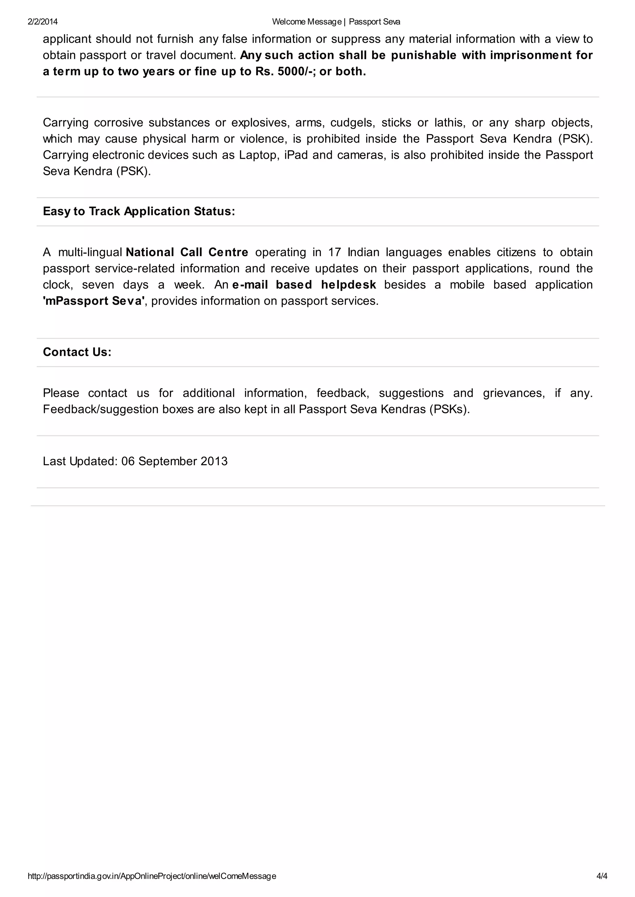 2/2/2014

Welcome Message | Passport Seva

applicant should not furnish any false information or suppress any material information with a view to
obtain passport or travel document. Any such action shall be punishable with imprisonment for
a term up to two years or fine up to Rs. 5000/-; or both.

Carrying corrosive substances or explosives, arms, cudgels, sticks or lathis, or any sharp objects,
which may cause physical harm or violence, is prohibited inside the Passport Seva Kendra (PSK).
Carrying electronic devices such as Laptop, iPad and cameras, is also prohibited inside the Passport
Seva Kendra (PSK).
Easy to Track Application Status:
A multi-lingual National Call Centre operating in 17 Indian languages enables citizens to obtain
passport service-related information and receive updates on their passport applications, round the
clock, seven days a week. An e-mail based helpdesk besides a mobile based application
'mPassport Seva', provides information on passport services.

Contact Us:
Please contact us for additional information, feedback, suggestions and grievances, if any.
Feedback/suggestion boxes are also kept in all Passport Seva Kendras (PSKs).

Last Updated: 06 September 2013

http://passportindia.gov.in/AppOnlineProject/online/welComeMessage

4/4

 