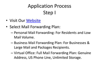 Application Process Step IVisit Our WebsiteSelect Mail Forwarding Plan:Personal Mail Forwarding: For Residents and Low Mail Volume.Business Mail Forwarding Plan: For Businesses & Large Mail and Packages Recipients.Virtual Office: Full Mail Forwarding Plan: Genuine Address, US Phone Line, Unlimited Storage. 