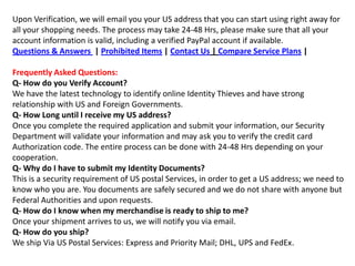 Upon Verification, we will email you your US address that you can start using right away for all your shopping needs. The process may take 24-48 Hrs, please make sure that all your account information is valid, including a verified PayPal account if available.Questions & Answers  | Prohibited Items | Contact Us | Compare Service Plans | Frequently Asked Questions:Q- How do you Verify Account?We have the latest technology to identify online Identity Thieves and have strong relationship with US and Foreign Governments.Q- How Long until I receive my US address?Once you complete the required application and submit your information, our Security Department will validate your information and may ask you to verify the credit card Authorization code. The entire process can be done with 24-48 Hrs depending on your cooperation.Q- Why do I have to submit my Identity Documents?This is a security requirement of US postal Services, in order to get a US address; we need to know who you are. You documents are safely secured and we do not share with anyone but Federal Authorities and upon requests.Q- How do I know when my merchandise is ready to ship to me?Once your shipment arrives to us, we will notify you via email.Q- How do you ship?We ship Via US Postal Services: Express and Priority Mail; DHL, UPS and FedEx.