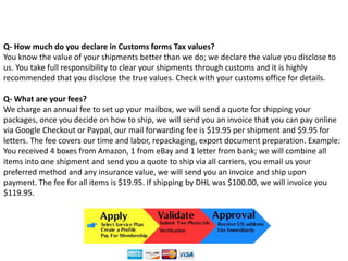 Q- How much do you declare in Customs forms Tax values?You know the value of your shipments better than we do; we declare the value you disclose to us. You take full responsibility to clear your shipments through customs and it is highly recommended that you disclose the true values. Check with your customs office for details.Q- What are your fees?We charge an annual fee to set up your mailbox, we will send a quote for shipping your packages, once you decide on how to ship, we will send you an invoice that you can pay online via Google Checkout or Paypal, our mail forwarding fee is $19.95 per shipment and $9.95 for letters. The fee covers our time and labor, repackaging, export document preparation. Example: You received 4 boxes from Amazon, 1 from eBay and 1 letter from bank; we will combine all items into one shipment and send you a quote to ship via all carriers, you email us your preferred method and any insurance value, we will send you an invoice and ship upon payment. The fee for all items is $19.95. If shipping by DHL was $100.00, we will invoice you $119.95.