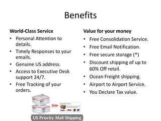 BenefitsWorld-Class ServiceValue for your moneyPersonal Attention to details.Timely Responses to your emails.Genuine US address.Access to Executive Desk support 24/7.Free Tracking of your orders.Free Consolidation Service.Free Email Notification.Free secure storage (*)Discount shipping of up to 60% Off retail.Ocean Freight shipping.Airport to Airport Service.You Declare Tax value.