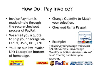 How Do I Pay Invoice?Invoice Payment is made simple through the secure checkout process of PayPal.We email you a quote to ship your package via FedEx, USPS, DHL, TNT.You Use our Pay Invoice Link Located on bottom of homepage.Change Quantity to Match your selection.Checkout Using Paypal.Example: If shipping your package would cost $74.00 via FedEx, then change Quantity to 74 then checkout. We will email tracking numbers upon payment.