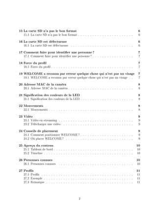 15 La carte SD n'a pas le bon format 6
15.1 La carte SD n'a pas le bon format . . . . . . . . . . . . . . . . . . . . . . . 6
16 La carte SD est défectueuse 6
16.1 La carte SD est défectueuse . . . . . . . . . . . . . . . . . . . . . . . . . . 6
17 Comment faire pour identier une personne ? 7
17.1 Comment faire pour identier une personne? . . . . . . . . . . . . . . . . . 7
18 Force du prol 7
18.1 Force du prol . . . . . . . . . . . . . . . . . . . . . . . . . . . . . . . . . . 7
19 WELCOME a reconnu par erreur quelque chose qui n'est pas un visage 7
19.1 WELCOME a reconnu par erreur quelque chose qui n'est pas un visage . . 7
20 Adresse MAC de la caméra 8
20.1 Adresse MAC de la caméra . . . . . . . . . . . . . . . . . . . . . . . . . . . 8
21 Signication des couleurs de la LED 8
21.1 Signication des couleurs de la LED . . . . . . . . . . . . . . . . . . . . . . 8
22 Mouvements 8
22.1 Mouvements . . . . . . . . . . . . . . . . . . . . . . . . . . . . . . . . . . . 8
23 Vidéo 9
23.1 Vidéo en streaming . . . . . . . . . . . . . . . . . . . . . . . . . . . . . . . 9
23.2 Télécharger une vidéo . . . . . . . . . . . . . . . . . . . . . . . . . . . . . 9
24 Conseils de placement 9
24.1 Comment positionner WELCOME? . . . . . . . . . . . . . . . . . . . . . . 9
24.2 Où placer WELCOME? . . . . . . . . . . . . . . . . . . . . . . . . . . . . 9
25 Aperçu du contenu 10
25.1 Tableau de bord . . . . . . . . . . . . . . . . . . . . . . . . . . . . . . . . . 10
25.2 Timeline . . . . . . . . . . . . . . . . . . . . . . . . . . . . . . . . . . . . . 10
26 Personnes connues 10
26.1 Personnes connues . . . . . . . . . . . . . . . . . . . . . . . . . . . . . . . 10
27 Prols 11
27.1 Prols . . . . . . . . . . . . . . . . . . . . . . . . . . . . . . . . . . . . . . 11
27.2 Exemple . . . . . . . . . . . . . . . . . . . . . . . . . . . . . . . . . . . . . 11
27.3 Remarque . . . . . . . . . . . . . . . . . . . . . . . . . . . . . . . . . . . . 11
2
 