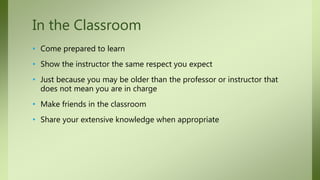 • Come prepared to learn
• Show the instructor the same respect you expect
• Just because you may be older than the professor or instructor that
does not mean you are in charge
• Make friends in the classroom
• Share your extensive knowledge when appropriate
In the Classroom
 