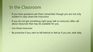 • If you have questions ask them (remember though you are not only
student in class share the instructor)
• If you do not get something right away talk to instructor after call
about resources that may be available for you
• Use those resources
• Be proactive if you start to fall behind or feel as if you are, seek help
In the Classroom
 
