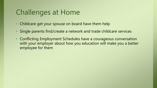 • Childcare get your spouse on board have them help
• Single parents find/create a network and trade childcare services
• Conflicting Employment Schedules have a courageous conversation
with your employer about how you education will make you a better
employee for them
Challenges at Home
 