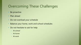 • Be proactive
• Plan ahead
• Do not overload your schedule
• Balance your home, work and school schedules
• Do not hesitate to ask for help
– At school
– At home
– At work
Overcoming These Challenges
 