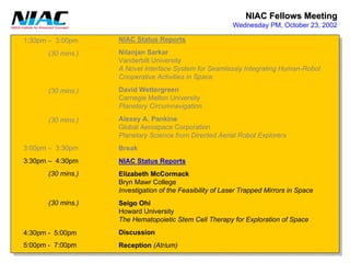 NIAC Fellows Meeting 
Wednesday PM, October 23, 20021:30pm –3:00pm3:00pm –3:30pm3:30pm –4:30pm4:30pm -5:00pm5:00pm -7:00pm(30 mins.) (30 mins.) (30 mins.) NIAC Status ReportsNilanjanSarkarVanderbilt UniversityA Novel Interface System for Seamlessly Integrating Human-RobotCooperative Activities in SpaceDavid WettergreenCarnegie Mellon UniversityPlanetary CircumnavigationAlexeyA. PankineGlobal Aerospace CorporationPlanetary Science from Directed Aerial Robot ExplorersBreakNIAC Status ReportsElizabeth McCormackBryn MawrCollegeInvestigation of the Feasibility of Laser Trapped Mirrors in SpaceSeigoOhiHoward UniversityThe HematopoieticStem Cell Therapy for Exploration of SpaceDiscussionReception(Atrium) (30 mins.) (30 mins.)  