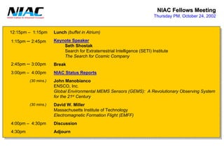 NIAC Fellows Meeting 
Thursday PM, October 24, 2002Lunch (buffet in Atrium) Keynote SpeakerSeth ShostakSearch for Extraterrestrial Intelligence (SETI) InstituteThe Search for Cosmic CompanyBreakNIAC Status ReportsJohn ManobiancoENSCO, Inc. Global Environmental MEMS Sensors (GEMS): A Revolutionary Observing Systemfor the 21stCenturyDavid W. MillerMassachusetts Institute of TechnologyElectromagnetic Formation Flight (EMFF) DiscussionAdjourn(30 mins.) (30 mins.) 12:15pm –1:15pm1:15pm –2:45pm2:45pm –3:00pm3:00pm –4:00pm4:00pm –4:30pm4:30pm  