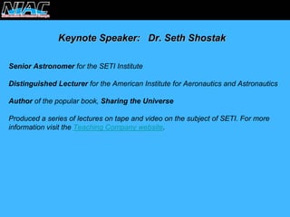 Keynote Speaker: Dr. Seth ShostakShostakSenior Astronomerfor the SETI Institute Distinguished Lecturerfor the American Institute for Aeronautics and AstronauticsAuthorof the popular book, Sharing the UniverseProduced a series of lectures on tape and video on the subject of SETI. For more information visit the Teaching Company website.  