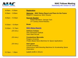 NIAC Fellows Meeting 
Wednesday AM, October 23, 20028:00am –8:30am8:30am –9:00am9:00am –10:30am10:30am –10:45am10:45am –12:15pm12:15pm -1:30pm(30 mins.) (30 mins.) (30 mins.) RegistrationWelcome–NIAC Status Report and Plans for the FutureRobert A. Cassanova, NIAC DirectorKeynote SpeakerRobert Michelson, Georgia Tech21stCentury Aerial RoboticsBreakNIAC Status ReportsAnthony ColozzaOhio Aerospace InstituteSolid State AircraftConstantinosMavroidisRutgers UniversityProtein Based Nano-Machines for Space ApplicationsHodLipson Cornell UniversityAutonomous Self-Extending Machines for Accelerating SpaceExplorationLunch(buffet in Atrium)  