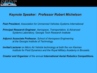 Keynote Speaker: Professor Robert MichelsonKeynote MichelsonPast President, Association for Unmanned Vehicles Systems InternationalPrincipal Research Engineer, Aerospace, Transportation, & Advanced Systems Laboratory, Georgia Tech Research InstituteAdjunct Associate Professor, School of Aerospace Engineering at the Georgia Institute of Technology Invited Lectureron Micro Air Vehicle technology at both the von KarmanInstitute for Fluid Dynamics and the Royal Military Academy in Brussels. Creator and Organizerof the annual International Aerial Robotics Competitions.  