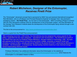 Robert Michelson, Designer of the Entomopter,Receives Pirelli PrizeReceives PrizeThe “Entomopter” advanced concept that is sponsored by NIAC has just received international recognition! Rob Michelson, who is a Professor and Principal Research Engineer at Georgia Tech, has received aprestigious award –the Pirelli Prize–for his work on the Entomopter. NIAC is funding a Phase II contractwith the Ohio Aerospace Institute (OAI) for development of the Entomopter system, and Rob Michelson atthe Georgia Tech Research Institute leads the development of theEntomopter flying vehicle through a sub- contract with OAI. The link to the announcement is:http://www.pirelliaward.com/web/index.html. Here’s a quote from the Pirelli Prize announcement: “After evaluating more than 1,000 entries, the International Juryhas assigned the various awards for this edition, subdivided into two main categories: “educational” and“environment.” The 25,000 Euros worth of Top Pirelli Prize was won by Professor Robert Michelson, GeorgiaInstitute of Technology, USA. His work was awarded as the best product coming from any school, college,university or research center and simulates a mission to Mars, actually planned by NASA for the period 2013-2017, performed by Michelson’s candidate –the Entomopter –a revolutionary, flying/crawling machine fueled by a new chemical energy named reciprocating chemical muscle.” Professor Michelson has additional information about the Entomopter on his website at: http://avdil.gtri.gatech.edu/RCM/RCM/Entomopter/EntomopterProject.html, which features the Entomopter in a simulated mission to Mars.  