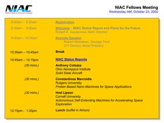 NIAC Fellows Meeting 
Wednesday AM, October 23, 20028:00am –8:30am8:30am –9:00am9:00am –10:30am10:30am –10:45am10:45am –12:15pm12:15pm -1:30pm(30 mins.) (30 mins.) (30 mins.) RegistrationWelcome–NIAC Status Report and Plans for the FutureRobert A. Cassanova, NIAC DirectorKeynote SpeakerRobert Michelson, Georgia Tech21stCentury Aerial RoboticsBreakNIAC Status ReportsAnthony ColozzaOhio Aerospace InstituteSolid State AircraftConstantinosMavroidisRutgers UniversityProtein Based Nano-Machines for Space ApplicationsHodLipson Cornell UniversityAutonomous Self-Extending Machines for Accelerating SpaceExplorationLunch(buffet in Atrium)  