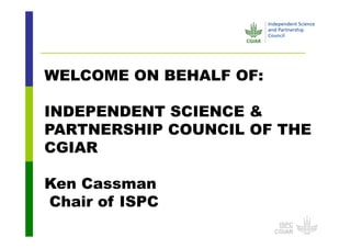 ISPC
CGIAR
WELCOME ON BEHALF OF:
INDEPENDENT SCIENCE &
PARTNERSHIP COUNCIL OF THE
CGIAR
Ken Cassman
Chair of ISPC
 