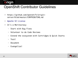 22
OpenShift Contributor Guidelines
●
https://github.com/openshift/origin-
server/blob/master/CONTRIBUTING.md
●
Apache V2 License
●
It's a Meritocracy
– Start with Bug Fixes
– Volunteer to do Code Reviews
– Extend the ecosystem with Cartridges & Quick Starts
– Test!
– Document
– Evangelize!
 