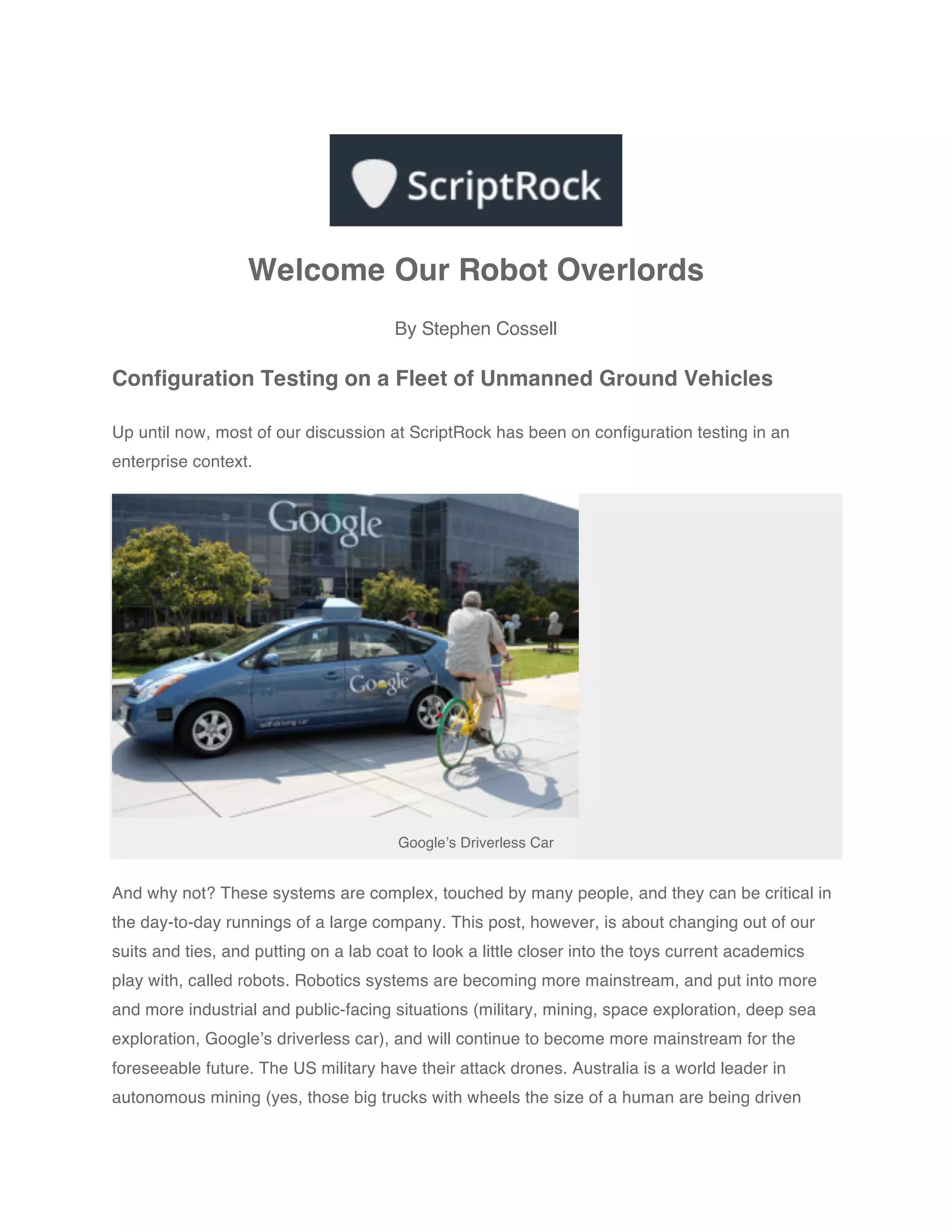 Welcome Our Robot Overlords
                                       By Stephen Cossell

Configuration Testing on a Fleet of Unmanned Ground Vehicles

Up until now, most of our discussion at ScriptRock has been on configuration testing in an
enterprise context.




                                        Google’s Driverless Car


And why not? These systems are complex, touched by many people, and they can be critical in
the day-to-day runnings of a large company. This post, however, is about changing out of our
suits and ties, and putting on a lab coat to look a little closer into the toys current academics
play with, called robots. Robotics systems are becoming more mainstream, and put into more
and more industrial and public-facing situations (military, mining, space exploration, deep sea
exploration, Google’s driverless car), and will continue to become more mainstream for the
foreseeable future. The US military have their attack drones. Australia is a world leader in
autonomous mining (yes, those big trucks with wheels the size of a human are being driven
 