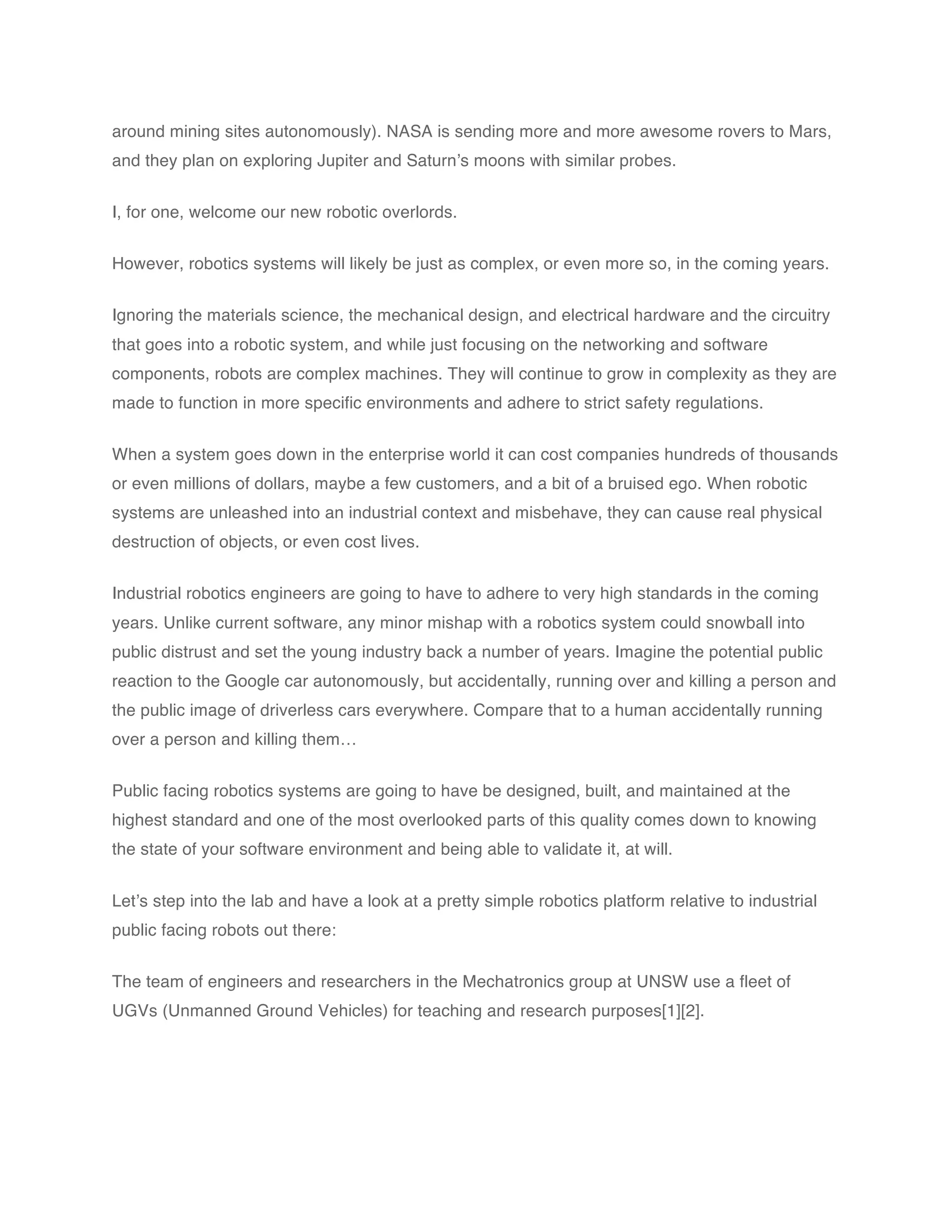 around mining sites autonomously). NASA is sending more and more awesome rovers to Mars,
and they plan on exploring Jupiter and Saturn’s moons with similar probes.


I, for one, welcome our new robotic overlords.


However, robotics systems will likely be just as complex, or even more so, in the coming years.


Ignoring the materials science, the mechanical design, and electrical hardware and the circuitry
that goes into a robotic system, and while just focusing on the networking and software
components, robots are complex machines. They will continue to grow in complexity as they are
made to function in more specific environments and adhere to strict safety regulations.


When a system goes down in the enterprise world it can cost companies hundreds of thousands
or even millions of dollars, maybe a few customers, and a bit of a bruised ego. When robotic
systems are unleashed into an industrial context and misbehave, they can cause real physical
destruction of objects, or even cost lives.


Industrial robotics engineers are going to have to adhere to very high standards in the coming
years. Unlike current software, any minor mishap with a robotics system could snowball into
public distrust and set the young industry back a number of years. Imagine the potential public
reaction to the Google car autonomously, but accidentally, running over and killing a person and
the public image of driverless cars everywhere. Compare that to a human accidentally running
over a person and killing them…


Public facing robotics systems are going to have be designed, built, and maintained at the
highest standard and one of the most overlooked parts of this quality comes down to knowing
the state of your software environment and being able to validate it, at will.


Let’s step into the lab and have a look at a pretty simple robotics platform relative to industrial
public facing robots out there:


The team of engineers and researchers in the Mechatronics group at UNSW use a fleet of
UGVs (Unmanned Ground Vehicles) for teaching and research purposes[1][2].
 
