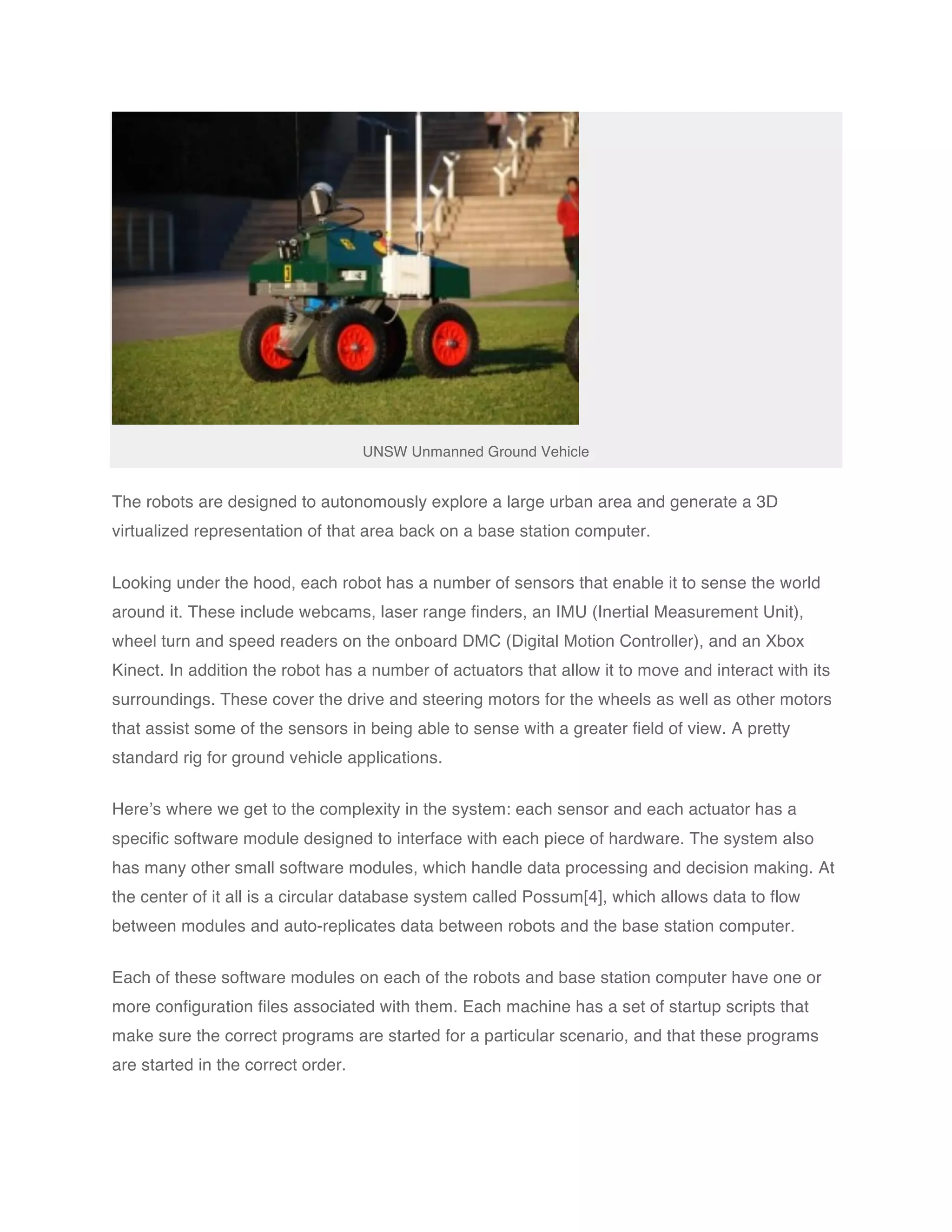 UNSW Unmanned Ground Vehicle


The robots are designed to autonomously explore a large urban area and generate a 3D
virtualized representation of that area back on a base station computer.


Looking under the hood, each robot has a number of sensors that enable it to sense the world
around it. These include webcams, laser range finders, an IMU (Inertial Measurement Unit),
wheel turn and speed readers on the onboard DMC (Digital Motion Controller), and an Xbox
Kinect. In addition the robot has a number of actuators that allow it to move and interact with its
surroundings. These cover the drive and steering motors for the wheels as well as other motors
that assist some of the sensors in being able to sense with a greater field of view. A pretty
standard rig for ground vehicle applications.


Here’s where we get to the complexity in the system: each sensor and each actuator has a
specific software module designed to interface with each piece of hardware. The system also
has many other small software modules, which handle data processing and decision making. At
the center of it all is a circular database system called Possum[4], which allows data to flow
between modules and auto-replicates data between robots and the base station computer.


Each of these software modules on each of the robots and base station computer have one or
more configuration files associated with them. Each machine has a set of startup scripts that
make sure the correct programs are started for a particular scenario, and that these programs
are started in the correct order.
 