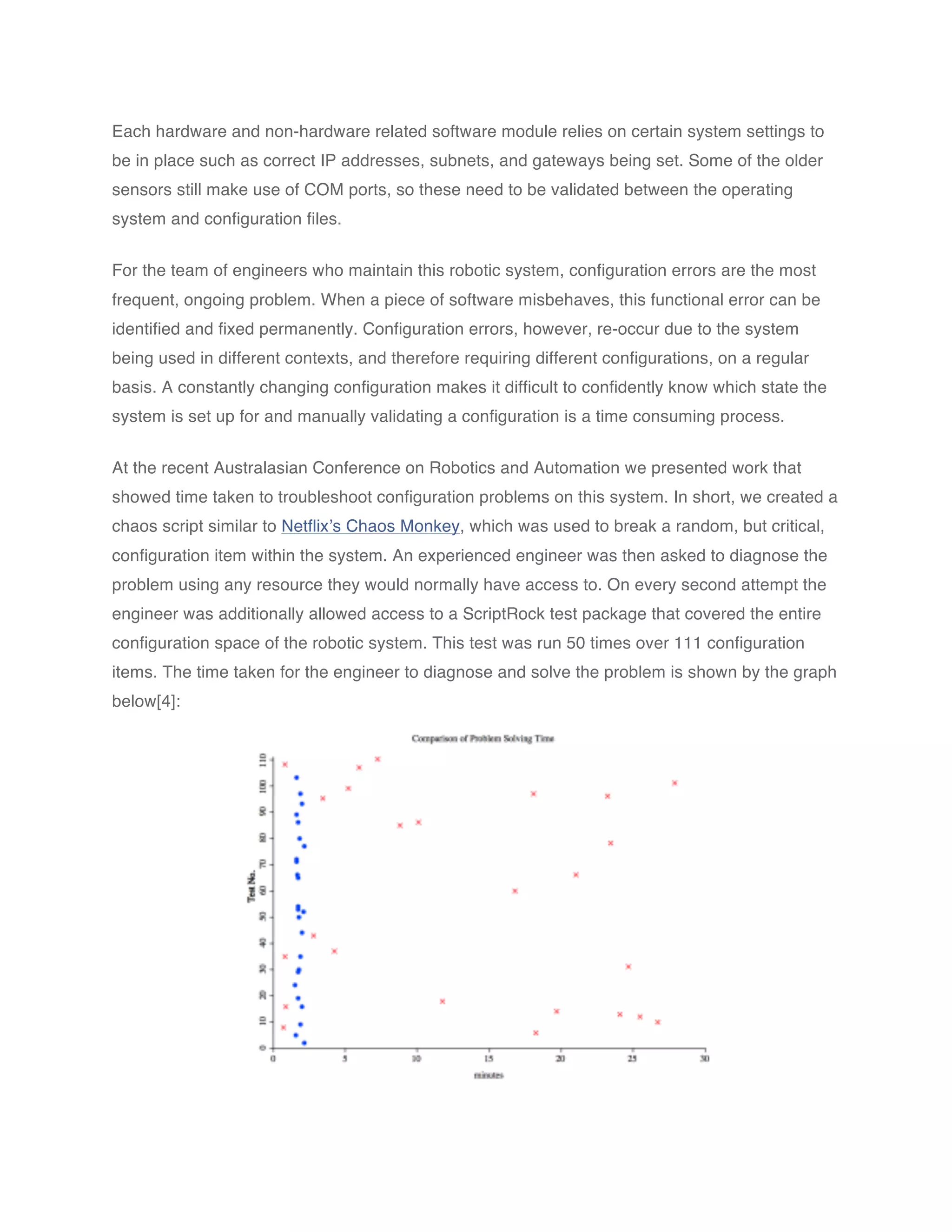 Each hardware and non-hardware related software module relies on certain system settings to
be in place such as correct IP addresses, subnets, and gateways being set. Some of the older
sensors still make use of COM ports, so these need to be validated between the operating
system and configuration files.


For the team of engineers who maintain this robotic system, configuration errors are the most
frequent, ongoing problem. When a piece of software misbehaves, this functional error can be
identified and fixed permanently. Configuration errors, however, re-occur due to the system
being used in different contexts, and therefore requiring different configurations, on a regular
basis. A constantly changing configuration makes it difficult to confidently know which state the
system is set up for and manually validating a configuration is a time consuming process.


At the recent Australasian Conference on Robotics and Automation we presented work that
showed time taken to troubleshoot configuration problems on this system. In short, we created a
chaos script similar to Netflix’s Chaos Monkey, which was used to break a random, but critical,
configuration item within the system. An experienced engineer was then asked to diagnose the
problem using any resource they would normally have access to. On every second attempt the
engineer was additionally allowed access to a ScriptRock test package that covered the entire
configuration space of the robotic system. This test was run 50 times over 111 configuration
items. The time taken for the engineer to diagnose and solve the problem is shown by the graph
below[4]:
 