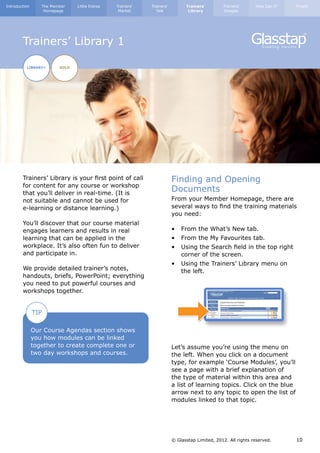 Introduction      The Member    Little Extras   Trainers’   Trainers’         Trainers’        Trainers’      How Can I?   Finally
                   Homepage                      Market       Talk             Library         Images




        Trainers’ Library 1

          LIBRARY+       GOLD




        Trainers’ Library is your first point of call                   Finding and Opening
        for content for any course or workshop
        that you’ll deliver in real-time. (It is
                                                                        Documents
        not suitable and cannot be used for                             From your Member Homepage, there are
        e-learning or distance learning.)                               several ways to find the training materials
                                                                        you need:
        You’ll discover that our course material
        engages learners and results in real                            •	 From the What’s New tab.
        learning that can be applied in the                             •	 From the My Favourites tab.
        workplace. It’s also often fun to deliver                       •	 Using the Search field in the top right 	
        and participate in.                                             	 corner of the screen.
                                                                        •	 Using the Trainers’ Library menu on 	
        We provide detailed trainer’s notes,                            	 the left.
        handouts, briefs, PowerPoint; everything
        you need to put powerful courses and
        workshops together.


               TIP

               Our Course Agendas section shows
               you how modules can be linked
               together to create complete one or                       Let’s assume you’re using the menu on
               two day workshops and courses.                           the left. When you click on a document
                                                                        type, for example ‘Course Modules’, you’ll
                                                                        see a page with a brief explanation of
                                                                        the type of material within this area and
                                                                        a list of learning topics. Click on the blue
                                                                        arrow next to any topic to open the list of
                                                                        modules linked to that topic.




                                                                        © Glasstap Limited, 2012. All rights reserved.     10
 