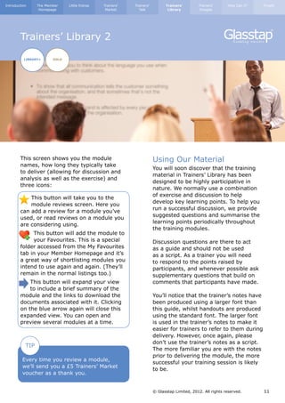 Introduction     The Member    Little Extras   Trainers’   Trainers’         Trainers’        Trainers’      How Can I?   Finally
                  Homepage                      Market       Talk             Library         Images




        Trainers’ Library 2

          LIBRARY+      GOLD




        This screen shows you the module                               Using Our Material
        names, how long they typically take
                                                                       You will soon discover that the training
        to deliver (allowing for discussion and
                                                                       material in Trainers’ Library has been
        analysis as well as the exercise) and
                                                                       designed to be highly participative in
        three icons:
                                                                       nature. We normally use a combination
                                                                       of exercise and discussion to help
            This button will take you to the
                                                                       develop key learning points. To help you
            module reviews screen. Here you
                                                                       run a successful discussion, we provide
        can add a review for a module you’ve
                                                                       suggested questions and summarise the
        used, or read reviews on a module you
                                                                       learning points periodically throughout
        are considering using.
                                                                       the training modules.
             This button will add the module to
             your Favourites. This is a special                        Discussion questions are there to act
        folder accessed from the My Favourites                         as a guide and should not be used
        tab in your Member Homepage and it’s                           as a script. As a trainer you will need
        a great way of shortlisting modules you                        to respond to the points raised by
        intend to use again and again. (They’ll                        participants, and whenever possible ask
        remain in the normal listings too.)                            supplementary questions that build on
            This button will expand your view                          comments that participants have made.
            to include a brief summary of the
        module and the links to download the                           You’ll notice that the trainer’s notes have
        documents associated with it. Clicking                         been produced using a larger font than
        on the blue arrow again will close this                        this guide, whilst handouts are produced
        expanded view. You can open and                                using the standard font. The larger font
        preview several modules at a time.                             is used in the trainer’s notes to make it
                                                                       easier for trainers to refer to them during
                                                                       delivery. However, once again, please
                                                                       don’t use the trainer’s notes as a script.
           TIP
                                                                       The more familiar you are with the notes
                                                                       prior to delivering the module, the more
         Every time you review a module,
                                                                       successful your training session is likely
         we’ll send you a £5 Trainers’ Market
                                                                       to be.
         voucher as a thank you.


                                                                       © Glasstap Limited, 2012. All rights reserved.     11
 