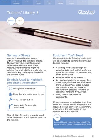 Introduction      The Member    Little Extras   Trainers’   Trainers’         Trainers’        Trainers’      How Can I?   Finally
                   Homepage                      Market       Talk             Library         Images




        Trainers’ Library 3

            LIBRARY+     GOLD




        Summary Sheets                                                  Equipment You’ll Need
        You can download trainer’s notes                                We assume that the following equipment
        with, or without, the summary sheets.                           will be available to trainers delivering our
        The summary sheets contain useful                               training material:
        information about the aims of the
        module, who the module might be                                 •	   A training room large enough for 		
        suitable for, what additional materials you                     	    participants to work at their desks and 	
        need and a key to the symbols used in                           	    space for participants to break out into 	
        the trainer’s notes.                                            	    small teams of 4-6.
                                                                        •	 Flipchart paper (or equivalent).
        Symbols Used to Highlight                                       •	   An overhead projector or laptop. This 	
        Important Information:                                          	    is not always required and even where 	
                                                                        	    there are PowerPoint slides included 	
                                                                        	    in a module, these can easily be 		
        	         Background information.
                                                                        	    replaced with prepared flipcharts or 	
                                                                        	    additional handouts if you prefer.
        	         Ideas that you might want to use.                     •	 Pens, pencils and paper for 			
                                                                        	participants.
        	         Things to look out for.
                                                                        Where equipment or materials other than
        	          Visual Aid – for example, 	                          these and the documents we provide are
                   PowerPoint.                                          required, we will tell you in the summary
                                                                        sheet and in the information on the
                                                                        website about that module.

        Most of this information is also included
        in the description of the module, found on                           TIP
        the website.
                                                                         Any additional materials can usually be
                                                                         purchased at: www.trainersmarket.com




                                                                        © Glasstap Limited, 2012. All rights reserved.     12
 