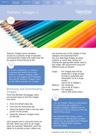 Introduction          The Member   Little Extras   Trainers’   Trainers’          Trainers’       Trainers’      How Can I?   Finally
                       Homepage                     Market       Talk              Library         Images




        Trainers’ Images 1

               GOLD




        Trainers’ Images gives members                                     can preview any of the images in that
        access to a growing range of specially                             category and download them.
        commissioned images and video that can                             You can download images as large,
        be used to bring training to life.                                 medium or small files, simply by
                                                                           clicking the appropriate button next to
               TIP                                                         the image. We recommend using the
                                                                           different sizes as follows:
               If you’re a Network+ or Library+
               customer and would like to see                              Large: 	 For images that will be		
               what’s in Trainers’ Images, make                            	          produced in large printed 		
               sure you are logged out of Glasstap                         	          format or projected with 		
               and use the Trainers’ Images menu                           	          PowerPoint on to a large 		
               on the left to preview our images.                          	screen.
                                                                           	          (Up to A4 at 300dpi.)
                                                                           Medium: 	 For handouts.
                                                                           	          (Up to A4 at 72dpi.)
        Browsing and Downloading                                           Smaller: 	 For websites.
        Images                                                             	          (Up to 500 pixels wide.)
        From the Member Homepage, there                                    	
        are several ways to find the images                                    TIP
        you want:
                                                                              You can stream videos to participants
        •	 From the What’s New tab.
                                                                              by connecting your laptop to a
        •	 From the My Favourites tab.                                        suitable projector. Captions can be
        •	 Using the Search field in the top right 	                          turned on or off by clicking in the top
        	 corner of the screen.                                               right of the screen.
        •	 Using the Trainers’ Images menu
        	 on the left.                                                        No Internet? Don’t worry, we’re
                                                                              releasing our training films on DVD,
        Let’s assume you’re using the menu on                                 which you can purchase from Trainers’
        the left. When you click on an image                                  Market. Special Gold customer
        type, for example ‘Abstracts’, you’ll be                              discounts apply.
        taken to a preview screen, where you

                                                                           © Glasstap Limited, 2012. All rights reserved.     14
 