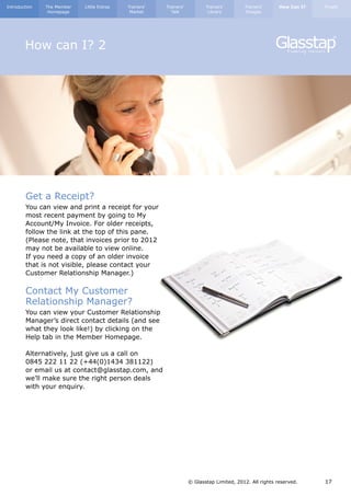 Introduction   The Member   Little Extras   Trainers’   Trainers’          Trainers’       Trainers’      How Can I?   Finally
                Homepage                     Market       Talk              Library        Images




        How can I? 2




        Get a Receipt?
        You can view and print a receipt for your
        most recent payment by going to My
        Account/My Invoice. For older receipts,
        follow the link at the top of this pane.
        (Please note, that invoices prior to 2012
        may not be available to view online.
        If you need a copy of an older invoice
        that is not visible, please contact your
        Customer Relationship Manager.)

        Contact My Customer
        Relationship Manager?
        You can view your Customer Relationship
        Manager’s direct contact details (and see
        what they look like!) by clicking on the
        Help tab in the Member Homepage.

        Alternatively, just give us a call on
        0845 222 11 22 (+44(0)1434 381122)
        or email us at contact@glasstap.com, and
        we’ll make sure the right person deals
        with your enquiry.




                                                                    © Glasstap Limited, 2012. All rights reserved.     17
 