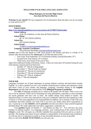 WELLCOME PACK FOR LANGUAGE ASSISTANTS

                           “Diego Rodríguez de Estrada”High School
                                 San Juan del Puerto (Huelva)

Welcome to our school!! We have prepared a lot of information about the place you are are going
to work and live in???

OUR SCHOOL
       School website
http://www.juntadeandalucia.es/averroes/centros-tic/21700371/helvia/sitio/
       School Address
               Avda. De Andalucía s/n San Juan del Puerto (Huelva)
       School Phone
               00 34 959 524545 (290545)
       School Fax
               959 524549 (290549)
       School Email
               21700371.averroes@juntadeandalucia.es
       Language Assistant Coordinator
               Silvia Moreno Hernández (silviamoweb@mixmail.com)
Lessons start at 8'30 and finisht at 15'00. Each period is 60 minutes and there is a break of 30
minutes after the third period.The school year is divided into three terms:
        – First Term: from September 15th to Christmas holidays (around December 23rd)
        – Second Term: from January 10th to Easter
        – Third Term: from Easter to the end of June
Apart from traditional holiday (Christmas, Easter...) there are some days off scattered along the year
with national, regional and local festivities:
        – October 12th “Día de la Hispanidad”
        – November 1st “Día de Todos los Santos”
        – December 6th “Día de la Constitución”
        – December 8th “Día de la Inmaculada”
        – February 28th “Día de Andalucía”
        – May 1st “Día del trabajador”

YOUR JOB
Language Assistants are of great importance in raising students' curiosity and motivation towards
English. As a native speaker you are a role modelin communicative contexts and represent a fresh
and direct vision of your country and language. Language Assistants belong to the English
Department and fall under the responsibility of the Bilingual Program Coordinator.
       The roles of language assistants are as varied as the people who fill them. There is not a set
way to be an assistant, which can be frustrating for some participants, especially as most assistants
are recent graduates who have now to make the sudden change from student to teacher. The
important thing is to form clear expectations with your coordinator right from the beginning so that
everyone is on the same pageabout your responsibilities.In addition, never hesitate to talk with your
coordinator and other teachers you work with if you have any doubts about their expectations of
you. A great tip is to take initiative and be proactive towards your duties: keep yourself organised
and plan ahead. We really appreciate your ideas, suggestions, comments, etc.
       Your position begins on October 1st and finishes on May 31st . You will have the same
holidays as ordinary teachers. As a language assistant, your working hours at this school will be of
6 hours a week. We will agree on a flexible timetable that can please both you and us as much as
possible. The making and control of your schedule is responsibility of the principal and coordinator.
As with any job, it is important to notify us of any forsseable absences as soon as possible.
Here is a list of the BASIC FUNCTIONS you will carry out:
 