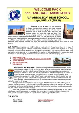 WELCOME PACK
                                  for LANGUAGE ASSISTANTS
                                    “LA ARBOLEDA” HIGH SCHOOL,
                                                    Lepe, HUELVA (SPAIN)

                                           Welcome to our school!! We have prepared a
                                  lot of useful information before you arrive here so that you know
                                  more about the place you are going to work and live in.
                                  Remember that the more you know about the school, the
                                  education system, etc., before you come, the better. From
                                  previous Language Assistants we know that anxiety is the most
common feeling for some people before their actual arrival. This level of anxiety can be lowered
with information so we hope you find here most answers to your questions. Nevertheless, once here
we will hand you a folder with more specific and updated information including maps, useful
telephones, tourist brochures, timetables, etc. If you think we skipped something important, let us know for future
updating!

OUR TOWN. Lepe (population over 24,000 inhabitants) is a large town in the province of Huelva (in the region of
Andalusia). It is a booming town in the last years thanks to agriculture and tourism, that is why there are so many
nationalities and immigrants here (especially from South America, Northern Africa and Eastern Europe). It is located in the
south-western part of Spain near the Portuguese border. The beaches are really good and there is a seaside resort called
“Islantilla” in the same municipality. Want to know more about places to visit, restaurants, shopping, etc.?

         Locate Lepe on a map
         Lepe's Town Hall's official website, only Spanish version available!!
         Tourism in Islantilla
         Lepe from the a bird's eye
         Lepe in pictures

            HISTORICAL BACKGROUND. The history of Lepe goes back to before the Roman times, but the
              origins of the later model of the town are from this period. During the Arabic domination, when the town was
              administratively dependent on the kingdom of Niebla, Lepe experienced a period of great development,
              becoming the center of the coastal zone. After the expulsion of the Arabs, the zone passed to the hands of the
              order of the temple. Once this dissolved, Lepe was acquired by the House of the Guzmanes, in whose
              jurisdiction it remained until the middle of the 15th century. Later, after a period of family disputes, Lepe was
              ceded by Don Juan Alonso de Guzmán to his daughter Doña Teresa de Guzmán upon her marriage to Don
              Pedro de Zúñiga. Thereby Lepe became part of the Marquisate of Ayamonte, with which it remained united
until the first third of the 19th century.
           The importance of Lepe’s sailors in the discovery voyages of the African coasts, as well as in the voyages of
Columbus, must be emphasized. A man from Lepe, Rodrigo Pérez de Acevedo, better known as Rodrigo de Triana, was
the first sailor to see American soil from the ship Santa María. Another important role in these expeditions was played by
Juan Díaz de Solís, who discovered Río de la Plata.
           Among other important characters of Lepe is Álvaro Alonso Barba, the illustrious metalworker. His book “The Art
of the Metals”, in which he wrote about the gold trade, silver for mercy, and the smelting, refining, and separating of
metals, came to be considered central to the subjects of mining and metallurgy in the 17th century.

OUR SCHOOL.
          School Website                                   http://www.ieslaarboleda.net/
          School Address                                   Avda La Arboleda S/N,
 