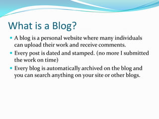 What is a Blog?A blog is a personal website where many individuals can upload their work and receive comments.Every post is dated and stamped. (no more I submitted the work on time)Every blog is automatically archived on the blog and you can search anything on your site or other blogs. 