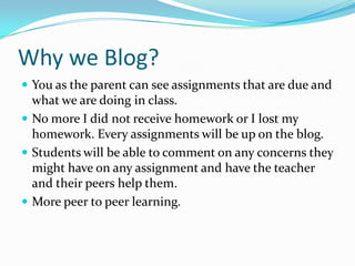 Why we Blog?You as the parent can see assignments that are due and what we are doing in class.No more I did not receive homework or I lost my homework. Every assignments will be up on the blog.Students will be able to comment on any concerns they might have on any assignment and have the teacher and their peers help them.More peer to peer learning. 