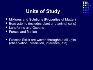 Units of Study
   Mixtures and Solutions (Properties of Matter)
   Ecosystems (includes plant and animal cells)
   Landforms and Oceans
   Forces and Motion

   Process Skills are woven throughout all units
    (observation, prediction, inference, etc)
 