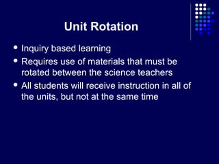 Unit Rotation
 Inquiry based learning
 Requires use of materials that must be
  rotated between the science teachers
 All students will receive instruction in all of
  the units, but not at the same time
 