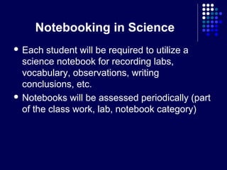 Notebooking in Science
 Each  student will be required to utilize a
  science notebook for recording labs,
  vocabulary, observations, writing
  conclusions, etc.
 Notebooks will be assessed periodically (part
  of the class work, lab, notebook category)
 