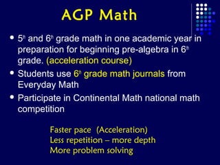 AGP Math
 5th
    and 6th grade math in one academic year in
  preparation for beginning pre-algebra in 6th
  grade. (acceleration course)
 Students use 6th grade math journals from
  Everyday Math
 Participate in Continental Math national math
  competition

         Faster pace (Acceleration)
         Less repetition – more depth
         More problem solving
 