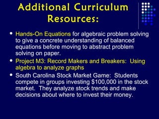 Additional Curriculum
          Resources:
 Hands-On Equations for algebraic problem solving
  to give a concrete understanding of balanced
  equations before moving to abstract problem
  solving on paper.
 Project M3: Record Makers and Breakers: Using
  algebra to analyze graphs
 South Carolina Stock Market Game: Students
  compete in groups investing $100,000 in the stock
  market. They analyze stock trends and make
  decisions about where to invest their money.
 