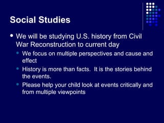 Social Studies
 Wewill be studying U.S. history from Civil
 War Reconstruction to current day
    We focus on multiple perspectives and cause and
     effect
    History is more than facts. It is the stories behind
     the events.
    Please help your child look at events critically and
     from multiple viewpoints
 