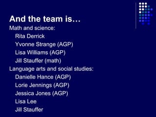 And the team is…
Math and science:
  Rita Derrick
  Yvonne Strange (AGP)
  Lisa Williams (AGP)
  Jill Stauffer (math)
Language arts and social studies:
  Danielle Hance (AGP)
  Lorie Jennings (AGP)
  Jessica Jones (AGP)
  Lisa Lee
  Jill Stauffer
 