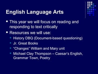 English Language Arts
 Thisyear we will focus on reading and
  responding to text critically
 Resources we will use:
    History DBQ (Document-based questioning)
    Jr. Great Books
    “Changes” William and Mary unit
    Michael Clay Thompson – Caesar’s English,
     Grammar Town, Poetry
 