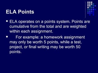 ELA Points
 ELA  operates on a points system. Points are
  cumulative from the total and are weighted
  within each assignment.
     For example: a homework assignment
  may only be worth 5 points, while a test,
  project, or final writing may be worth 50
  points.
 